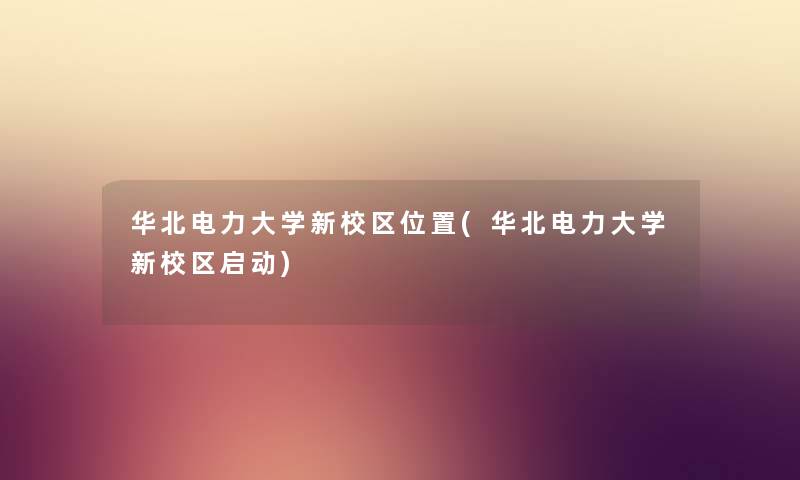 华北电力大学新校区位置(华北电力大学新校区启动) 华北电力大学新校区位置(华北电力大学新校区启动)