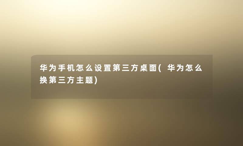 华为手机怎么设置第三方桌面(华为怎么换第三方主题)