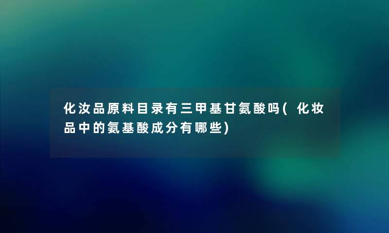 化汝品原料目录有三甲基甘氨酸吗(化妆品中的氨基酸成分有哪些) 化汝品原料目录有三甲基甘氨酸吗(化妆品中的氨基酸成分有哪些)