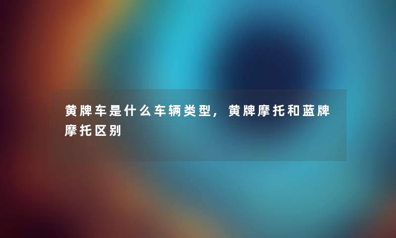 黄牌车是什么车辆类型,黄牌摩托和蓝牌摩托区别 黄牌车是什么车辆类型,黄牌摩托和蓝牌摩托区别