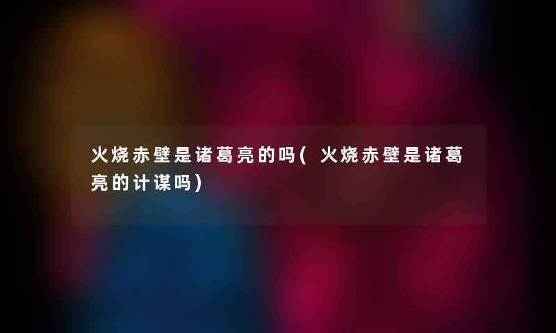 火烧赤壁是诸葛亮的吗(火烧赤壁是诸葛亮的计谋吗) 火烧赤壁是诸葛亮的吗(火烧赤壁是诸葛亮的计谋吗)