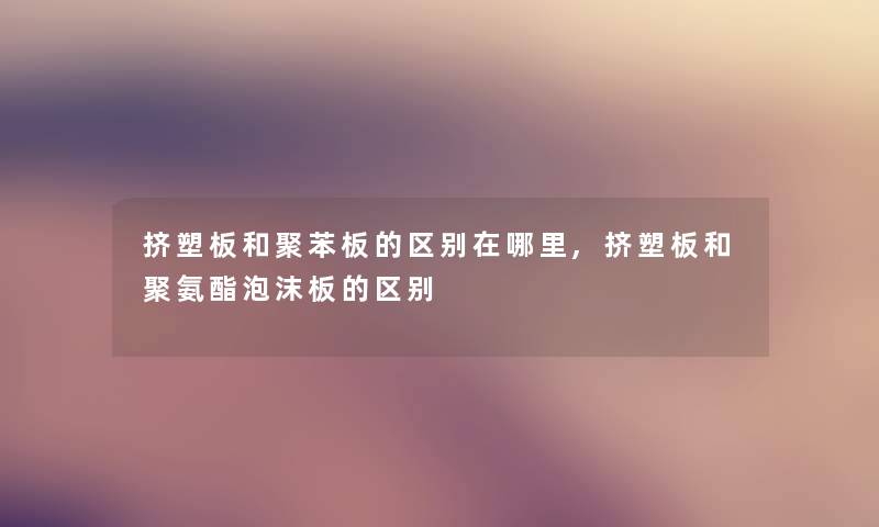 挤塑板和聚苯板的区别在哪里,挤塑板和聚氨酯泡沫板的区别 挤塑板和聚苯板的区别在哪里,挤塑板和聚氨酯泡沫板的区别