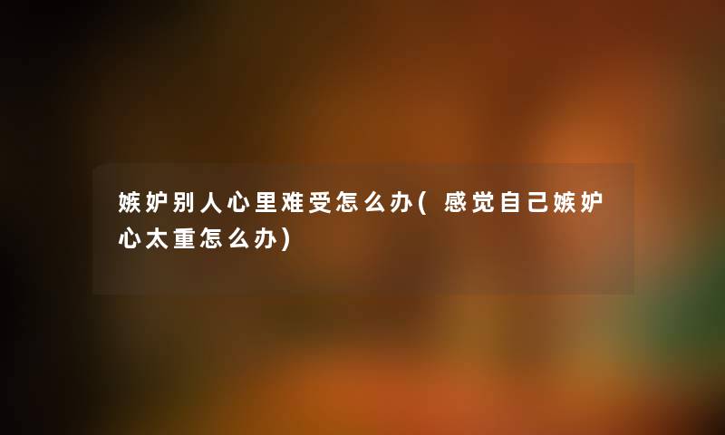 嫉妒别人心里难受怎么办(感觉自己嫉妒心太重怎么办)