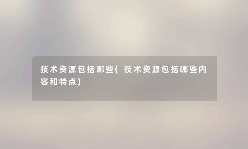 技术资源包括哪些(技术资源包括哪些内容和特点) 技术资源包括哪些(技术资源包括哪些内容和特点)
