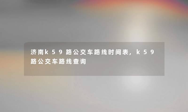 济南k59路公交车路线时间表,k59路公交车路线查阅 济南k59路公交车路线时间表,k59路公交车路线查阅