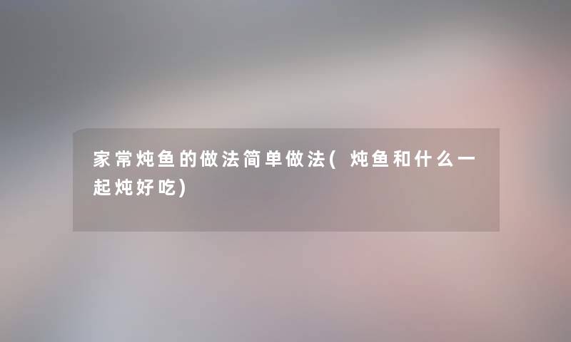 家常炖鱼的做法简单做法(炖鱼和什么一起炖好吃) 家常炖鱼的做法简单做法(炖鱼和什么一起炖好吃)