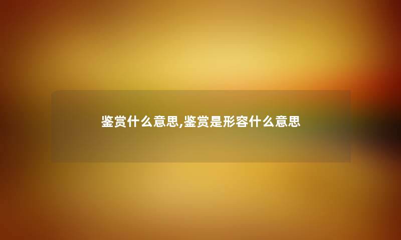 鉴赏什么意思,鉴赏是形容什么意思 鉴赏什么意思,鉴赏是形容什么意思