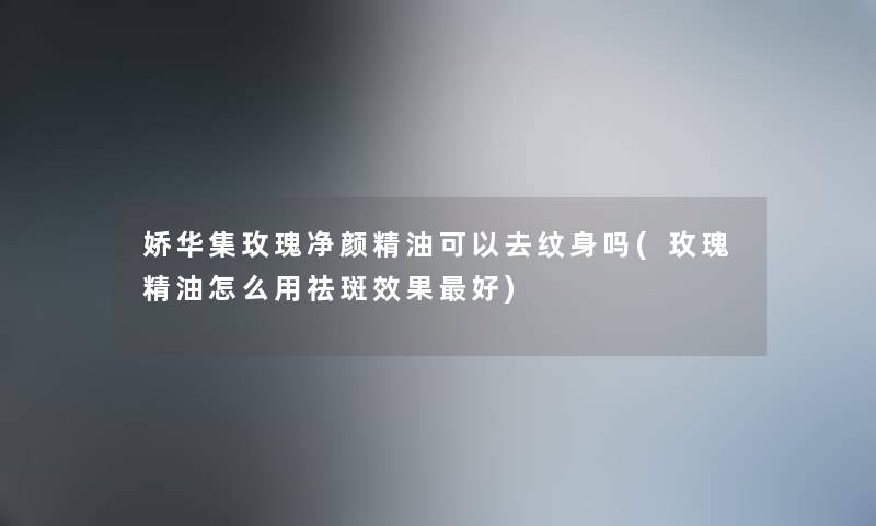 娇华集玫瑰净颜精油可以去纹身吗(玫瑰精油怎么用祛斑效果好) 娇华集玫瑰净颜精油可以去纹身吗(玫瑰精油怎么用祛斑效果好)