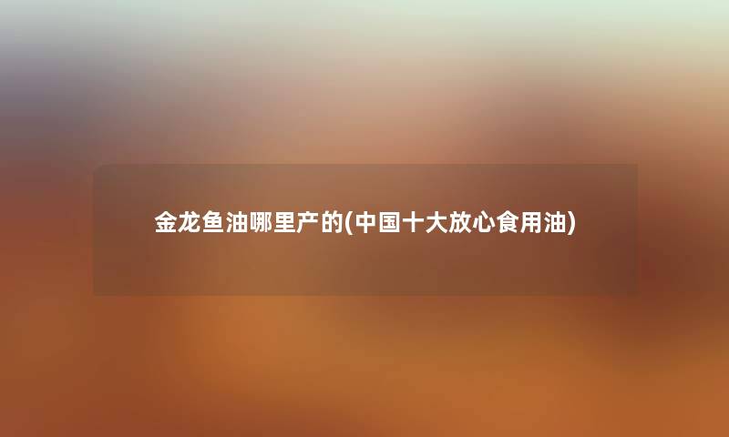 金龙鱼油哪里产的(中国一些放心食用油) 金龙鱼油哪里产的(中国一些放心食用油)