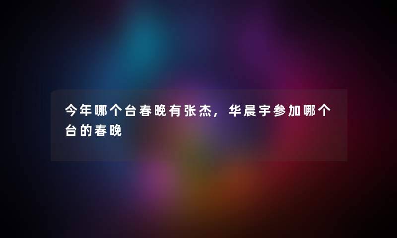 今年哪个台春晚有张杰,华晨宇参加哪个台的春晚 今年哪个台春晚有张杰,华晨宇参加哪个台的春晚