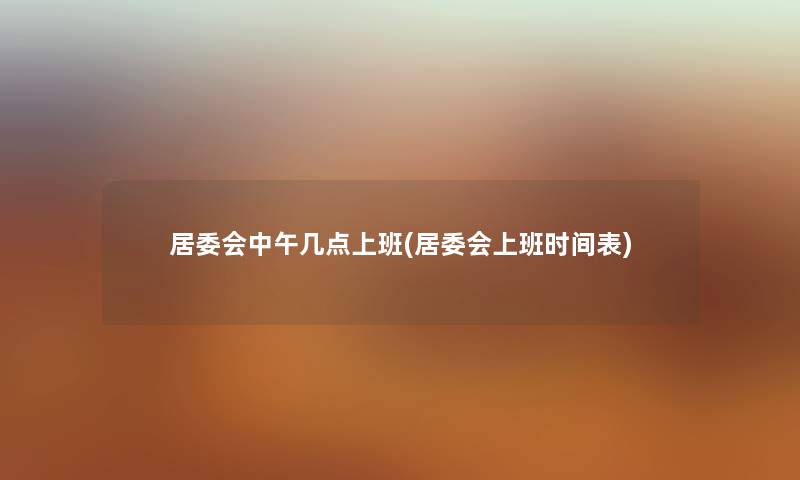 居委会中午几点上班(居委会上班时间表) 居委会中午几点上班(居委会上班时间表)