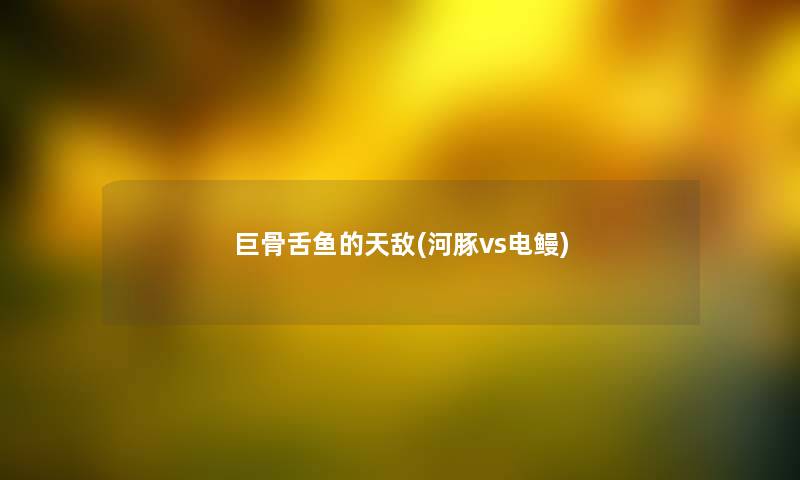 巨骨舌鱼的天敌(河豚vs电鳗)