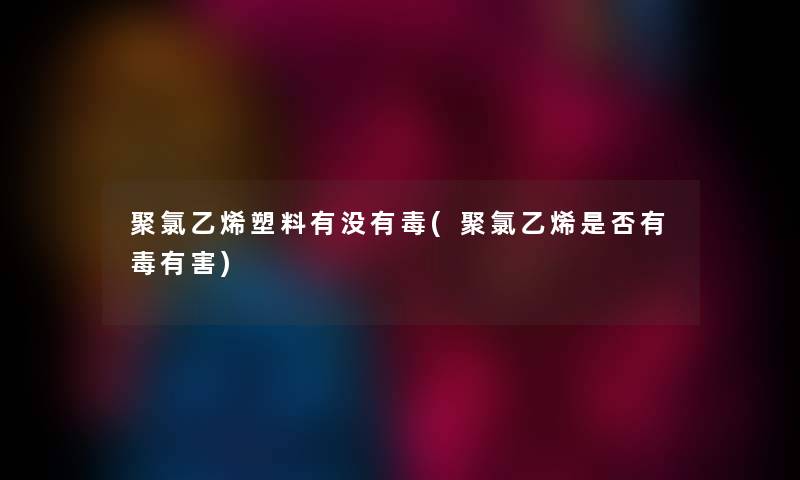 聚氯乙烯塑料有没有毒(聚氯乙烯是否有毒有害) 聚氯乙烯塑料有没有毒(聚氯乙烯是否有毒有害)