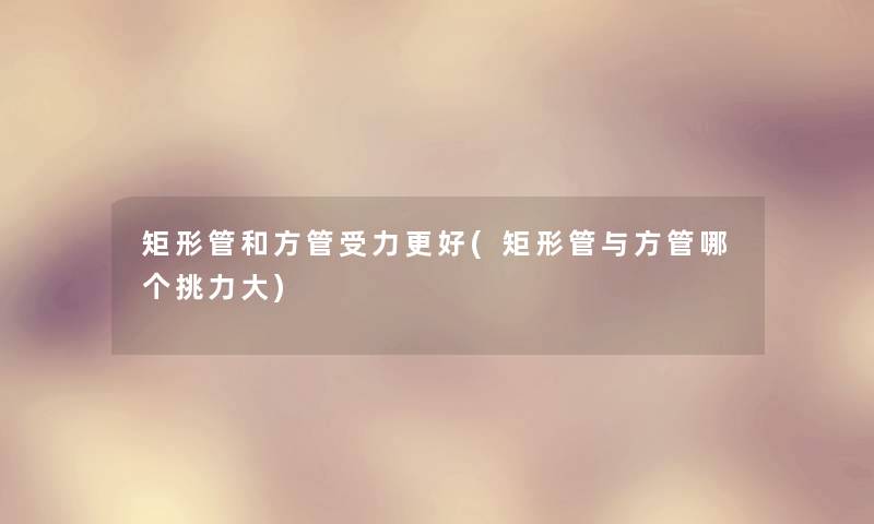 矩形管和方管受力更好(矩形管与方管哪个挑力大)