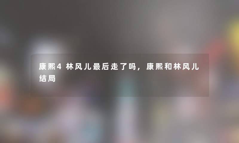 康熙4林风儿这里要说走了吗,康熙和林风儿结局 康熙4林风儿这里要说走了吗,康熙和林风儿结局