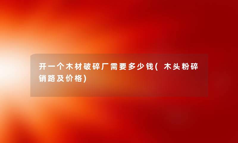 开一个木材破碎厂需要多少钱(木头粉碎销路及价格)