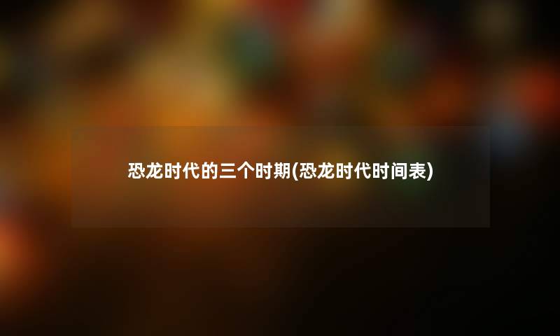 恐龙时代的三个时期(恐龙时代时间表) 恐龙时代的三个时期(恐龙时代时间表)