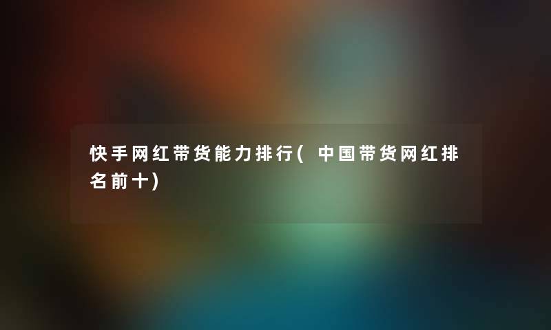 快手网红带货能力整理(中国带货网红推荐前十)