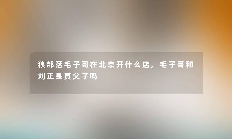 狼部落毛子哥在北京开什么店,毛子哥和刘正是真父子吗 狼部落毛子哥在北京开什么店,毛子哥和刘正是真父子吗