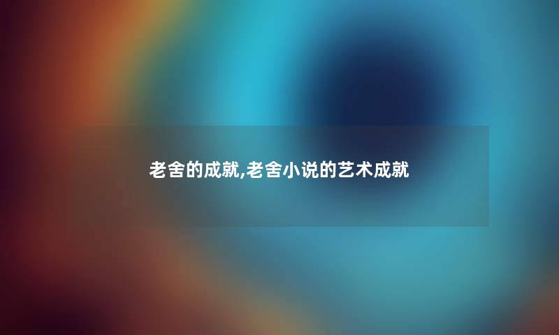 老舍的成就,老舍小说的艺术成就 老舍的成就,老舍小说的艺术成就