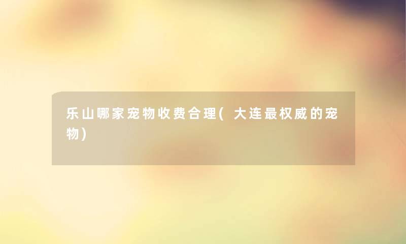 乐山哪家宠物收费合理(大连权威的宠物) 乐山哪家宠物收费合理(大连权威的宠物)