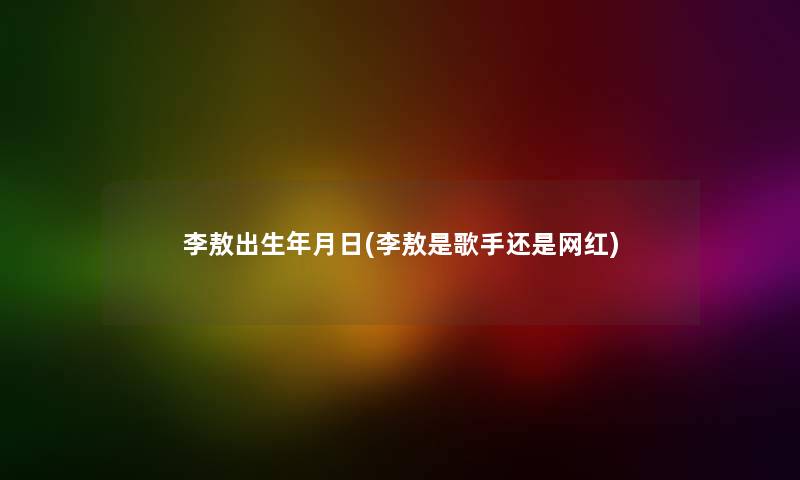 李敖出生年月日(李敖是歌手还是网红)