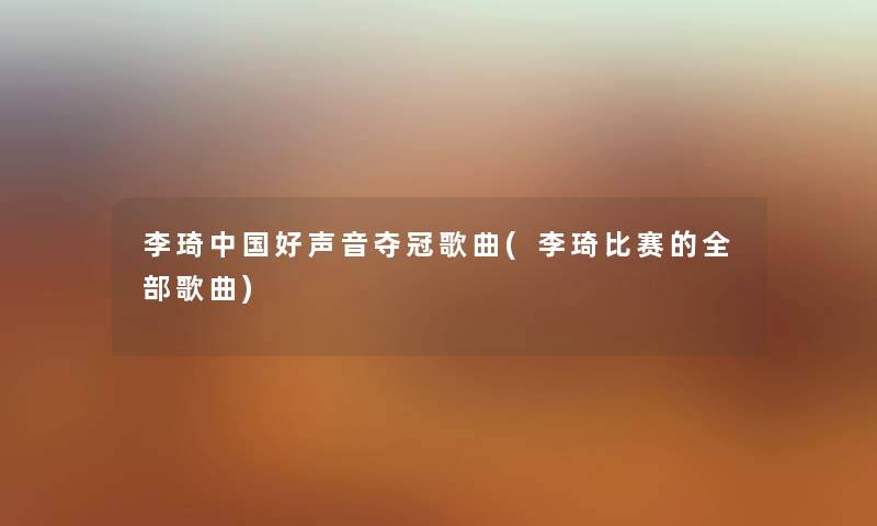 李琦中国好声音夺冠歌曲(李琦比赛的整理的歌曲)
