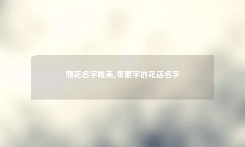 丽花名字唯美,带丽字的花店名字 丽花名字唯美,带丽字的花店名字