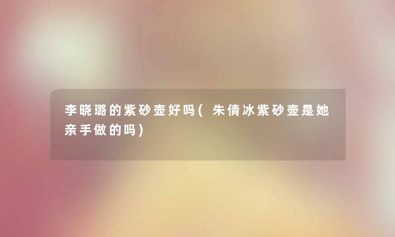 李晓璐的紫砂壶好吗(朱倩冰紫砂壶是她亲手做的吗) 李晓璐的紫砂壶好吗(朱倩冰紫砂壶是她亲手做的吗)