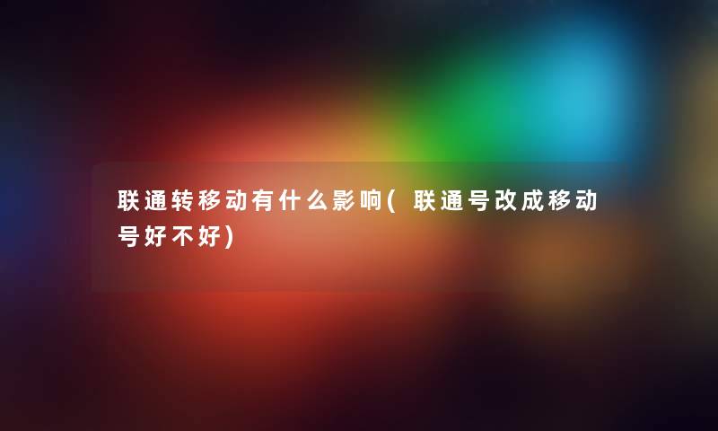 联通转移动有什么影响(联通号改成移动号好不好)