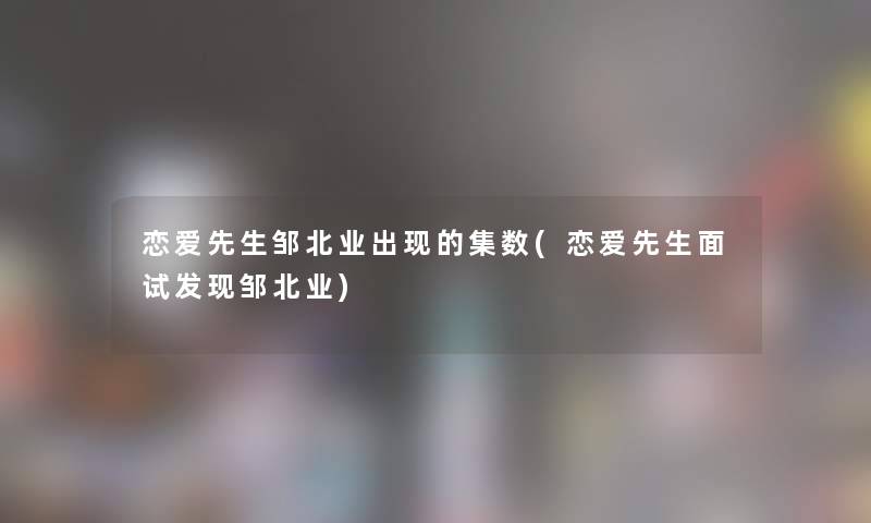 恋爱先生邹北业出现的集数(恋爱先生面试发现邹北业) 恋爱先生邹北业出现的集数(恋爱先生面试发现邹北业)