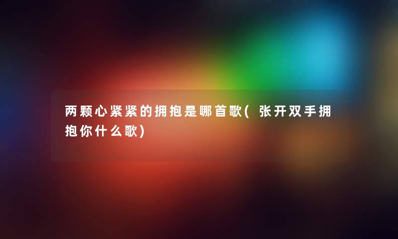 两颗心紧紧的拥抱是哪首歌(张开双手拥抱你什么歌)