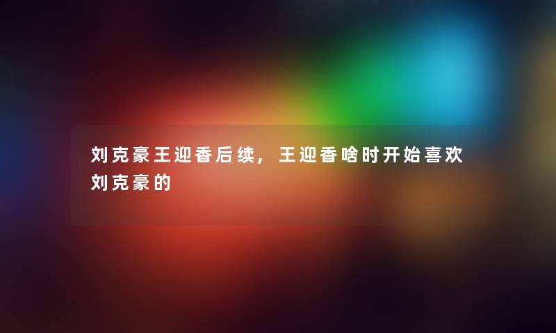 刘克豪王迎香后续,王迎香啥时开始喜欢刘克豪的 刘克豪王迎香后续,王迎香啥时开始喜欢刘克豪的