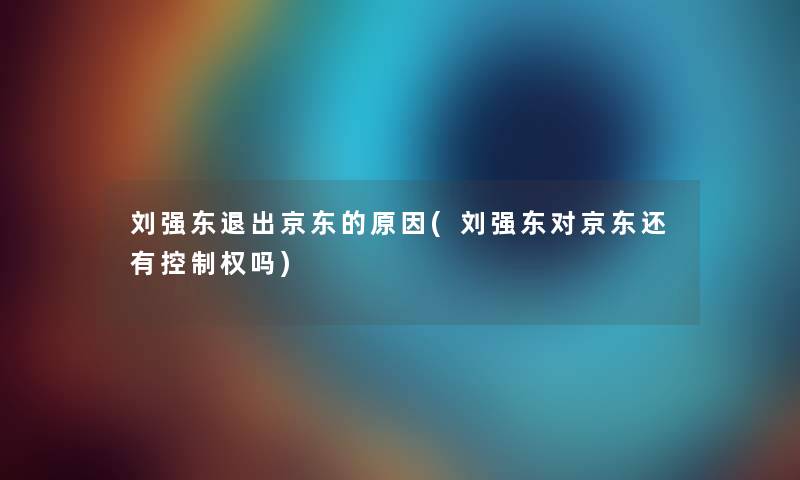 刘强东退出京东的原因(刘强东对京东还有控制权吗) 刘强东退出京东的原因(刘强东对京东还有控制权吗)