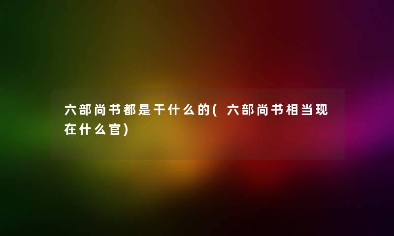 六部尚书都是干什么的(六部尚书相当什么官)
