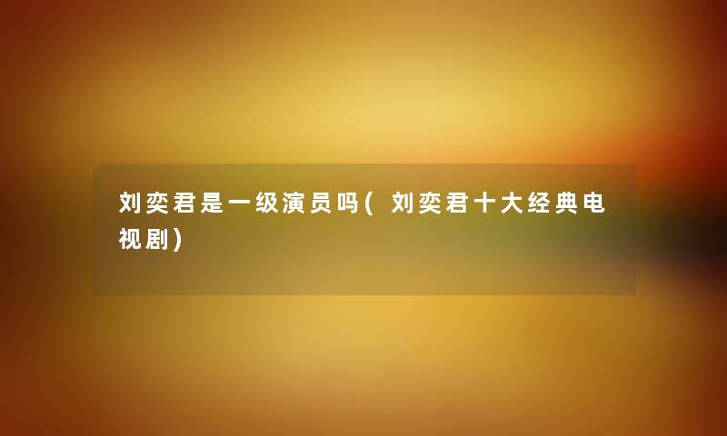 刘奕君是一级演员吗(刘奕君一些经典电视剧) 刘奕君是一级演员吗(刘奕君一些经典电视剧)