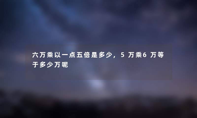 六万乘以一点五倍是多少,5万乘6万等于多少万呢 六万乘以一点五倍是多少,5万乘6万等于多少万呢