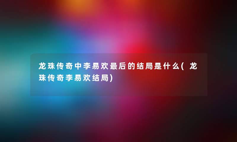 龙珠传奇中李易欢这里要说的结局是什么(龙珠传奇李易欢结局)
