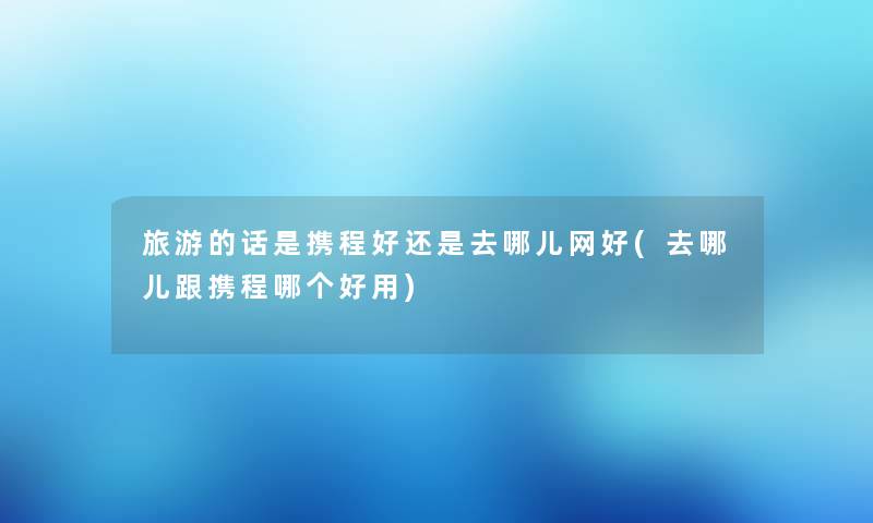 旅游的话是携程好还是去哪儿网好(去哪儿跟携程哪个好用) 旅游的话是携程好还是去哪儿网好(去哪儿跟携程哪个好用)