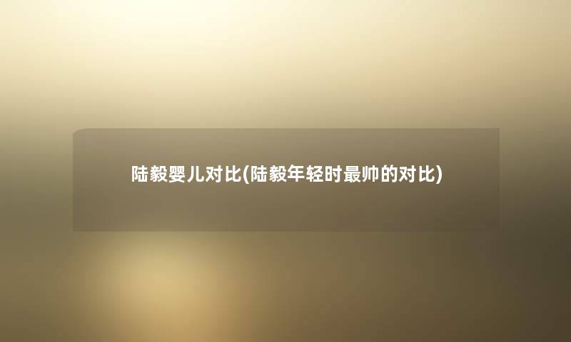 陆毅婴儿对比(陆毅年轻时帅的对比) 陆毅婴儿对比(陆毅年轻时帅的对比)