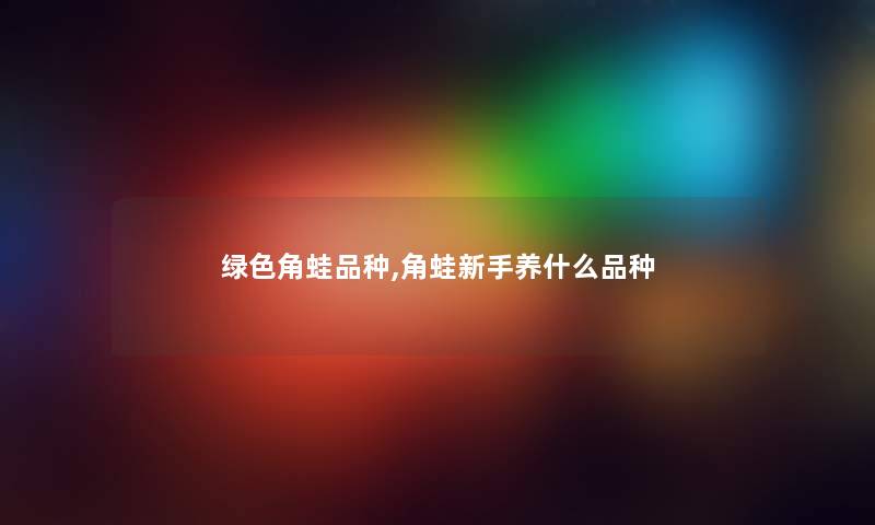 绿色角蛙品种,角蛙新手养什么品种 绿色角蛙品种,角蛙新手养什么品种