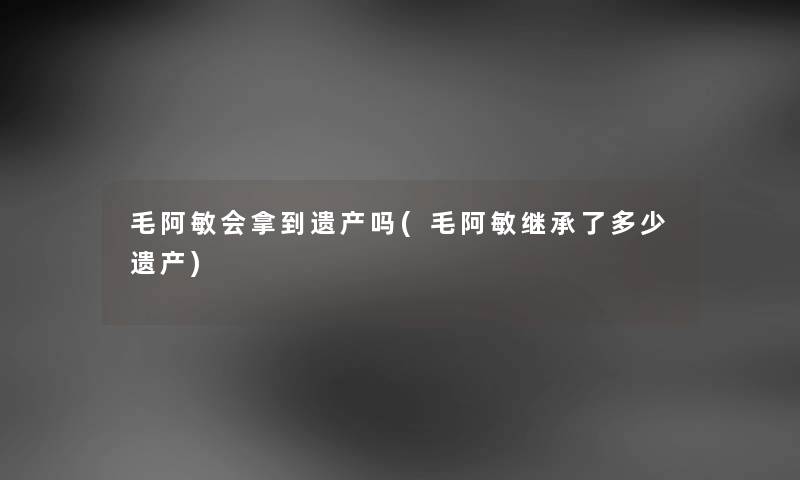 毛阿敏会拿到遗产吗(毛阿敏继承了多少遗产)