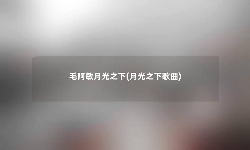 毛阿敏月光之下(月光之下歌曲) 毛阿敏月光之下(月光之下歌曲)
