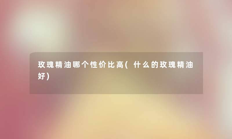 玫瑰精油哪个性价比高(什么的玫瑰精油好)