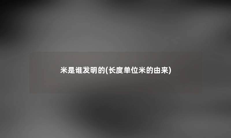 米是谁发明的(长度单位米的由来) 米是谁发明的(长度单位米的由来)