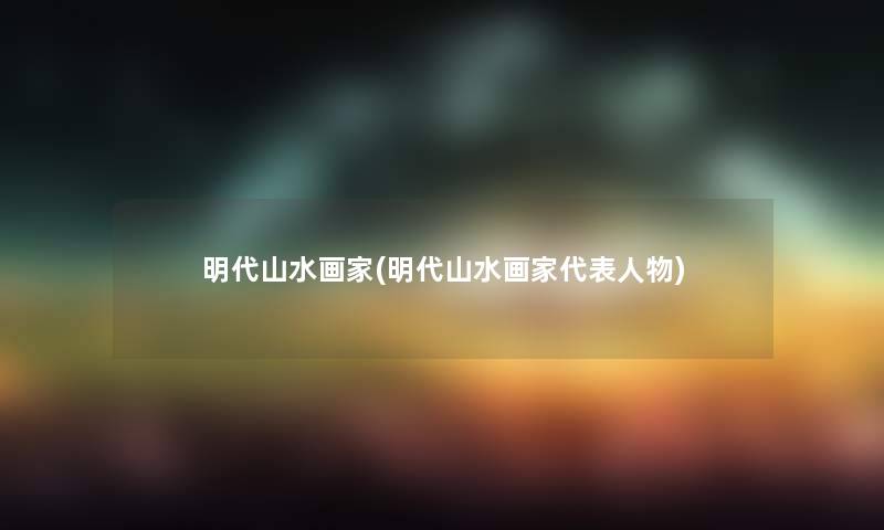 明代山水画家(明代山水画家代表人物) 明代山水画家(明代山水画家代表人物)