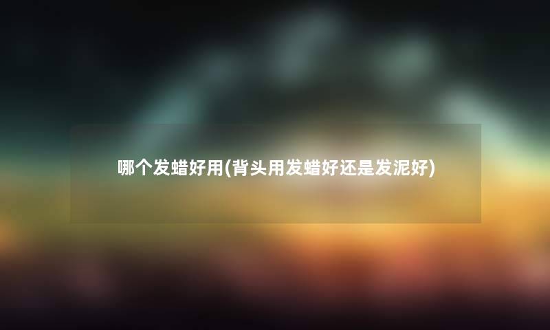哪个发蜡好用(背头用发蜡好还是发泥好) 哪个发蜡好用(背头用发蜡好还是发泥好)