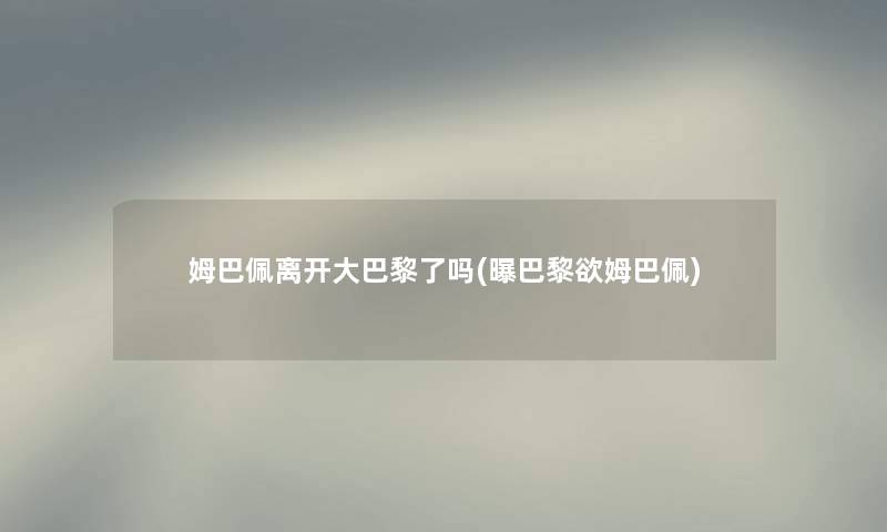 姆巴佩离开大巴黎了吗(曝巴黎欲姆巴佩) 姆巴佩离开大巴黎了吗(曝巴黎欲姆巴佩)