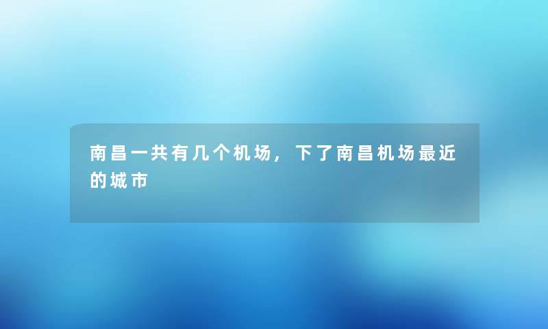 南昌一共有几个机场,下了南昌机场近的城市 南昌一共有几个机场,下了南昌机场近的城市
