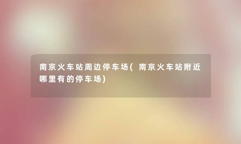 南京火车站周边停车场(南京火车站附近哪里有的停车场) 南京火车站周边停车场(南京火车站附近哪里有的停车场)